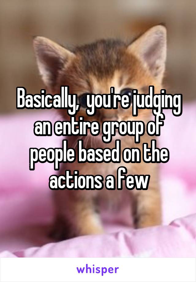 Basically,  you're judging an entire group of people based on the actions a few