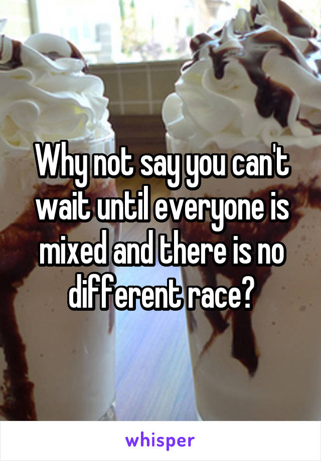 Why not say you can't wait until everyone is mixed and there is no different race?