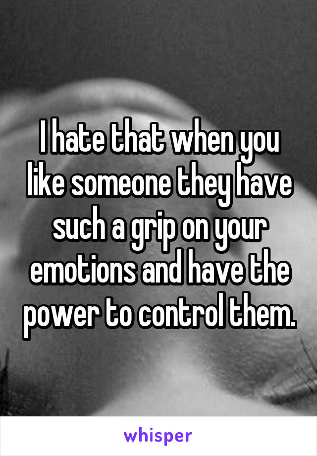 I hate that when you like someone they have such a grip on your emotions and have the power to control them.