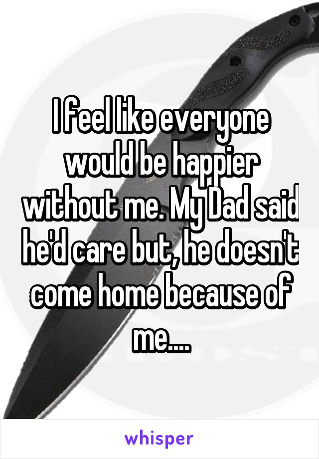 I feel like everyone would be happier without me. My Dad said he'd care but, he doesn't come home because of me....