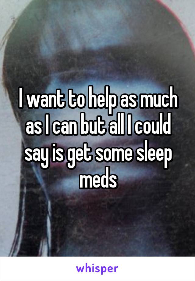 I want to help as much as I can but all I could say is get some sleep meds