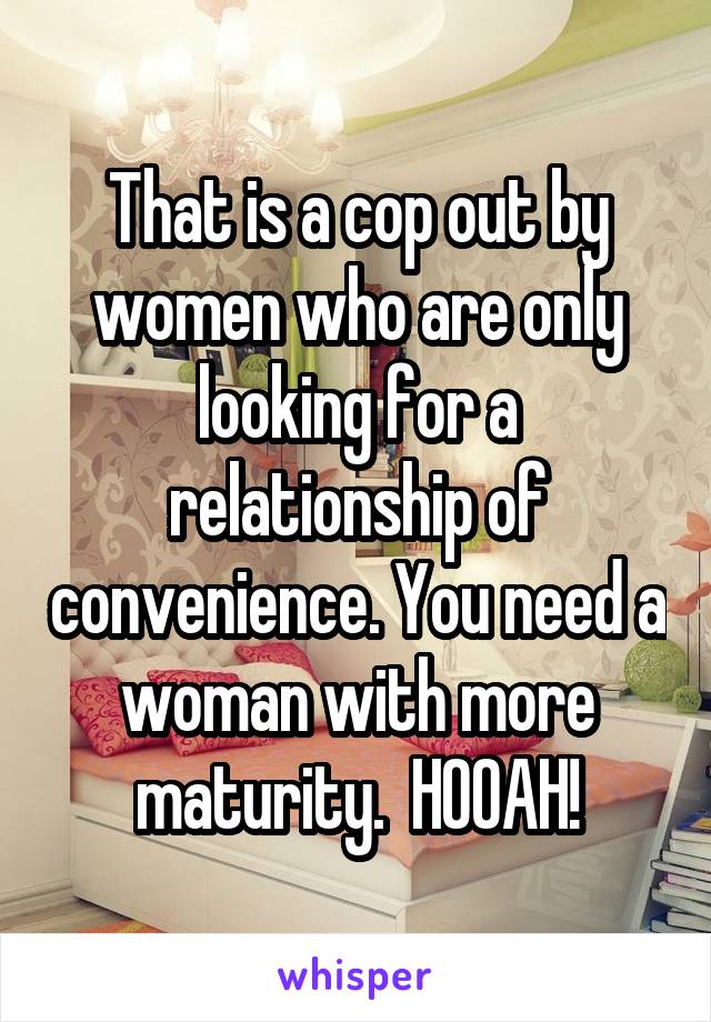That is a cop out by women who are only looking for a relationship of convenience. You need a woman with more maturity.  HOOAH!