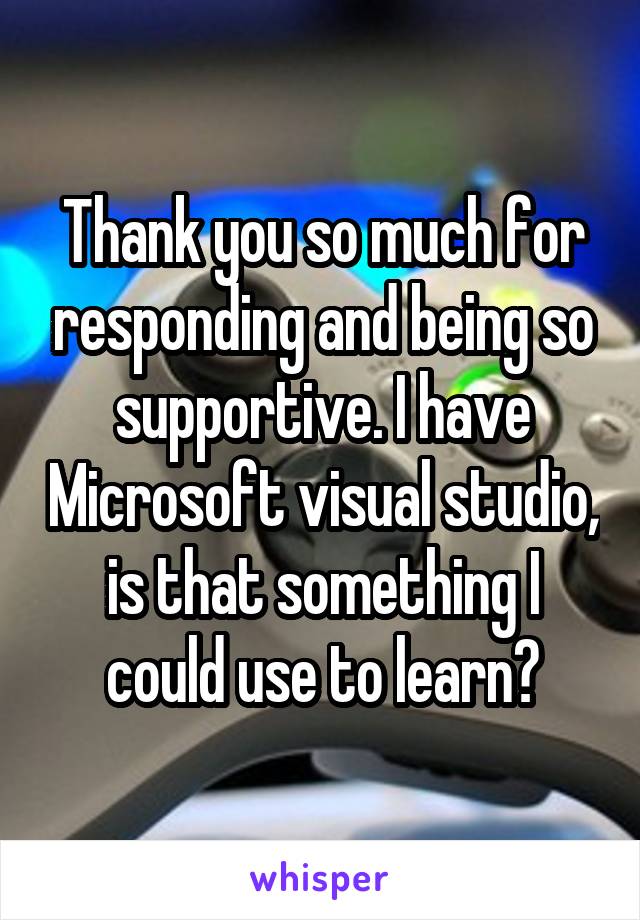 Thank you so much for responding and being so supportive. I have Microsoft visual studio, is that something I could use to learn?