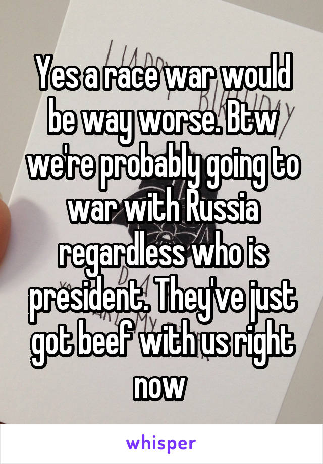 Yes a race war would be way worse. Btw we're probably going to war with Russia regardless who is president. They've just got beef with us right now 