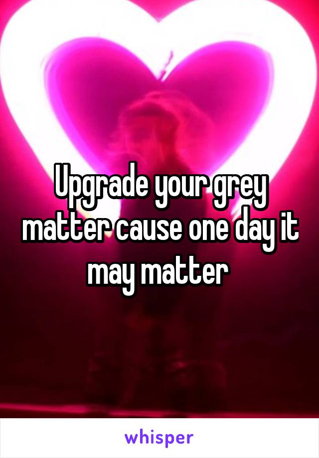 Upgrade your grey matter cause one day it may matter 