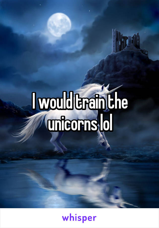 I would train the unicorns lol