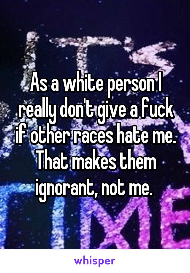 As a white person I really don't give a fuck if other races hate me. That makes them ignorant, not me. 