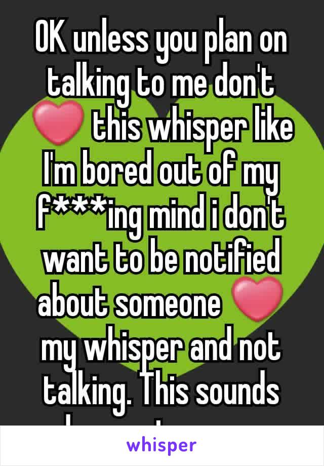 OK unless you plan on talking to me don't ❤ this whisper like I'm bored out of my f***ing mind i don't want to be notified about someone ❤ my whisper and not talking. This sounds desperate sorry.