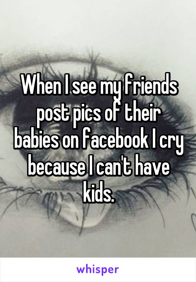 When I see my friends post pics of their babies on facebook I cry because I can't have kids.