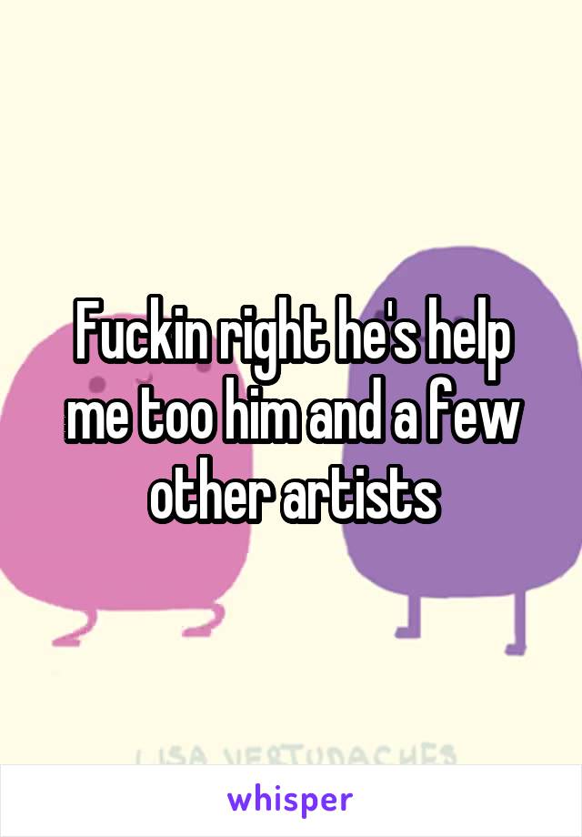 Fuckin right he's help me too him and a few other artists