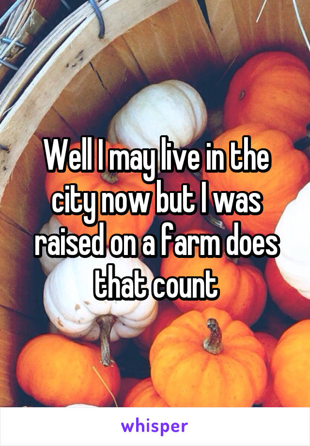 Well I may live in the city now but I was raised on a farm does that count