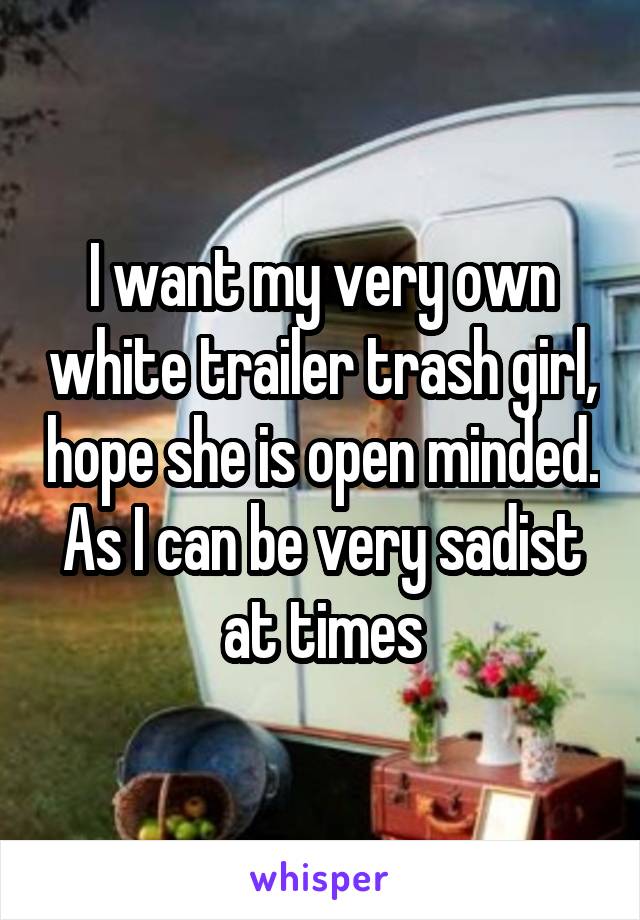 I want my very own white trailer trash girl, hope she is open minded. As I can be very sadist at times