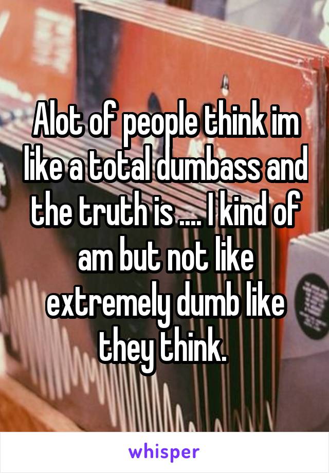 Alot of people think im like a total dumbass and the truth is .... I kind of am but not like extremely dumb like they think. 