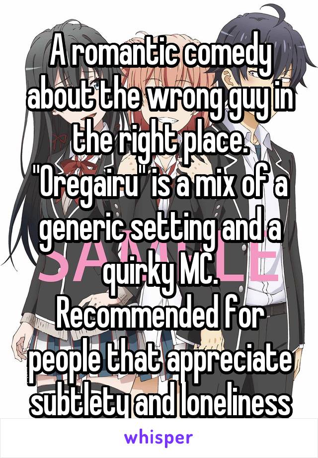 A romantic comedy about the wrong guy in the right place. "Oregairu" is a mix of a generic setting and a quirky MC. Recommended for people that appreciate subtlety and loneliness