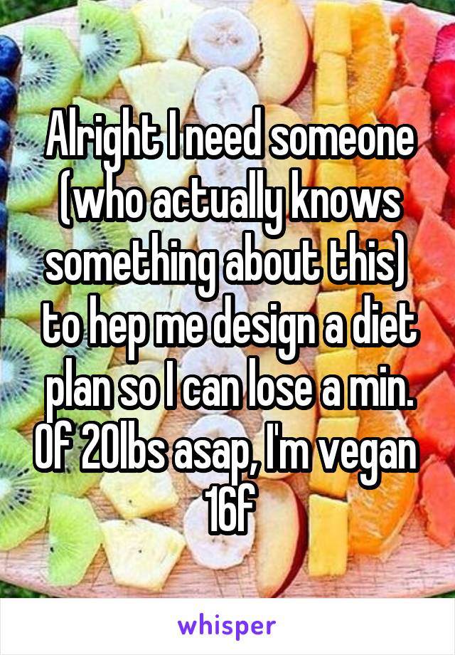 Alright I need someone (who actually knows something about this) 
to hep me design a diet plan so I can lose a min. Of 20lbs asap, I'm vegan 
16f