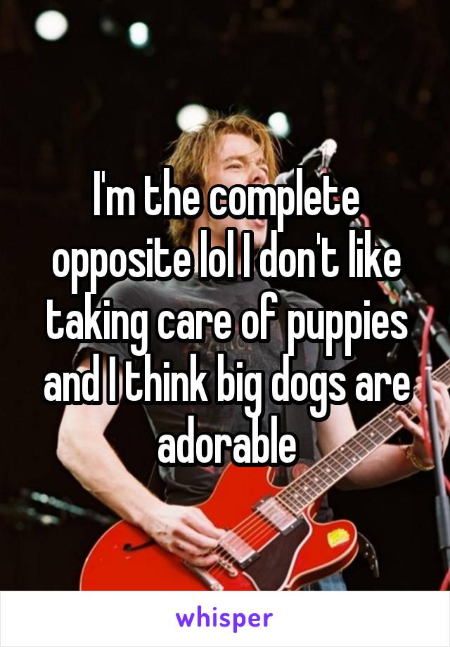 I'm the complete opposite lol I don't like taking care of puppies and I think big dogs are adorable