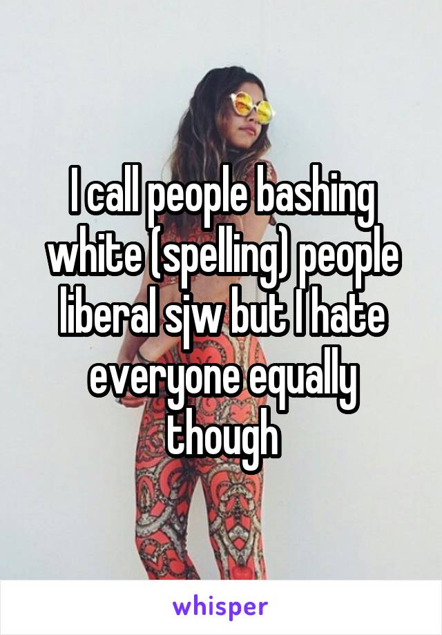 I call people bashing white (spelling) people liberal sjw but I hate everyone equally though