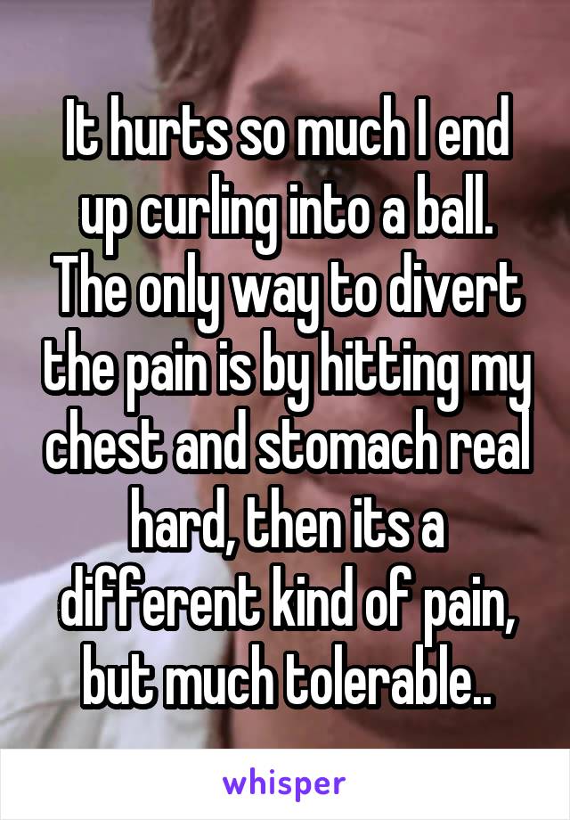 It hurts so much I end up curling into a ball. The only way to divert the pain is by hitting my chest and stomach real hard, then its a different kind of pain, but much tolerable..