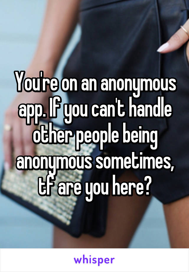 You're on an anonymous app. If you can't handle other people being anonymous sometimes, tf are you here?