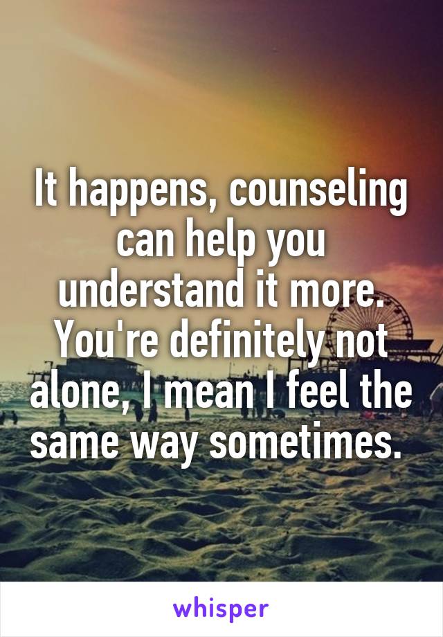 It happens, counseling can help you understand it more. You're definitely not alone, I mean I feel the same way sometimes. 