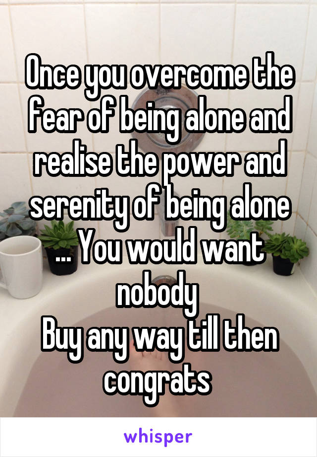 Once you overcome the fear of being alone and realise the power and serenity of being alone ... You would want nobody 
Buy any way till then congrats 