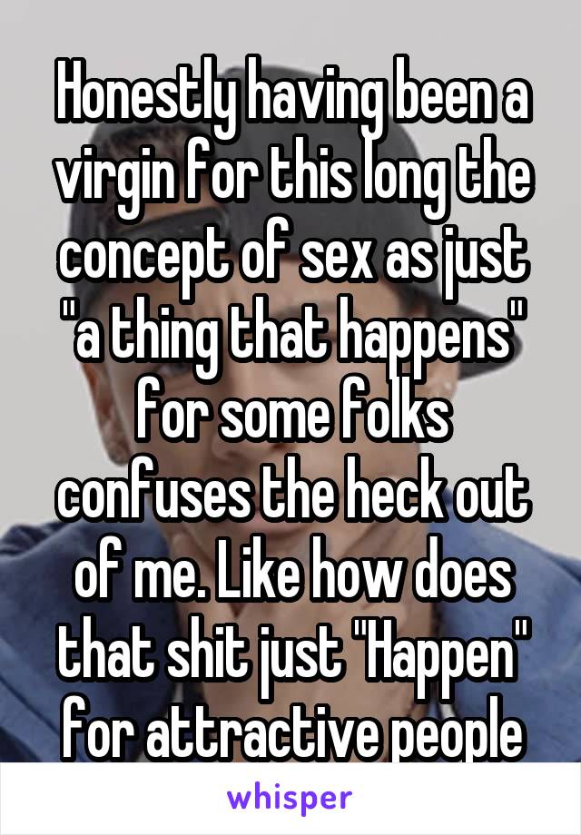 Honestly having been a virgin for this long the concept of sex as just "a thing that happens" for some folks confuses the heck out of me. Like how does that shit just "Happen" for attractive people