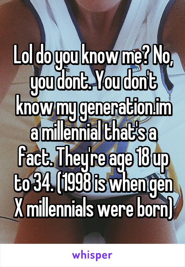 Lol do you know me? No, you dont. You don't know my generation.im a millennial that's a fact. They're age 18 up to 34. (1998 is when gen X millennials were born)