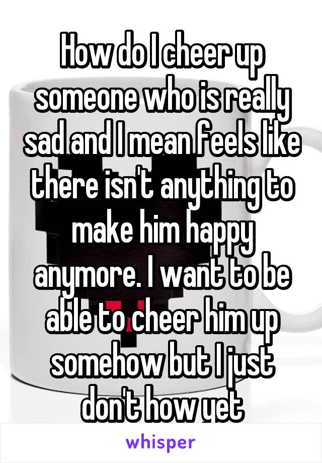 How do I cheer up someone who is really sad and I mean feels like there isn't anything to make him happy anymore. I want to be able to cheer him up somehow but I just don't how yet