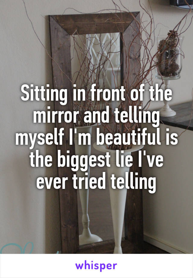 Sitting in front of the mirror and telling myself I'm beautiful is the biggest lie I've ever tried telling