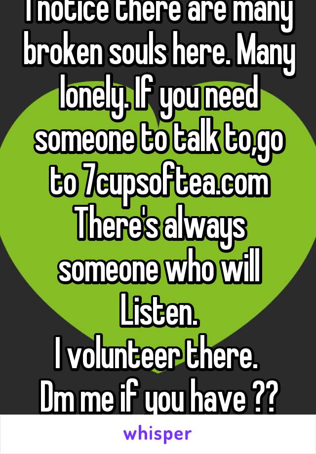 I notice there are many broken souls here. Many lonely. If you need someone to talk to,go to 7cupsoftea.com
There's always someone who will Listen.
I volunteer there. 
Dm me if you have ??
