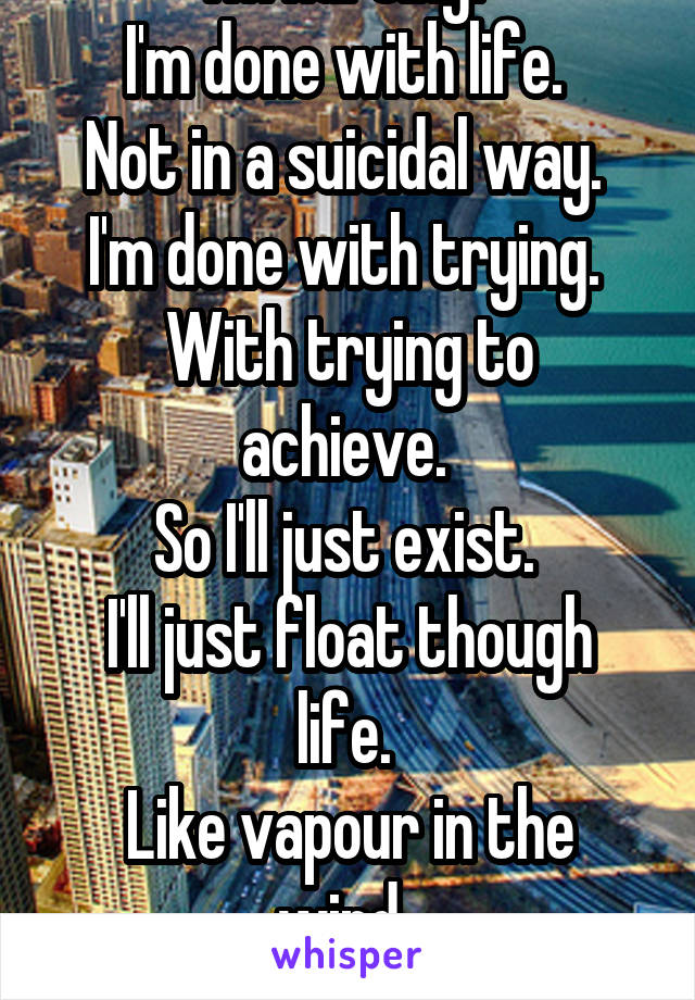 I'm hurting. 
I'm done with life. 
Not in a suicidal way. 
I'm done with trying. 
With trying to achieve. 
So I'll just exist. 
I'll just float though life. 
Like vapour in the wind. 
Watch the world.