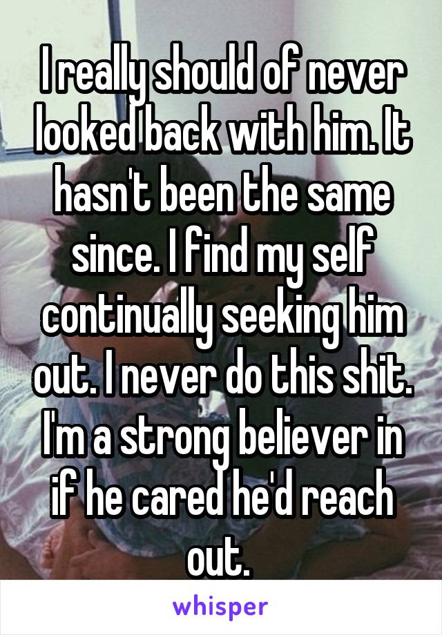 I really should of never looked back with him. It hasn't been the same since. I find my self continually seeking him out. I never do this shit. I'm a strong believer in if he cared he'd reach out. 
