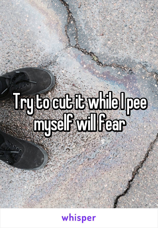 Try to cut it while I pee myself will fear