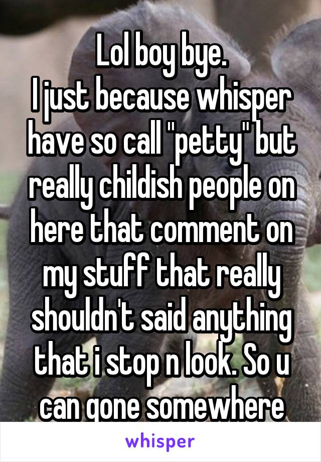 Lol boy bye.
I just because whisper have so call "petty" but really childish people on here that comment on my stuff that really shouldn't said anything that i stop n look. So u can gone somewhere