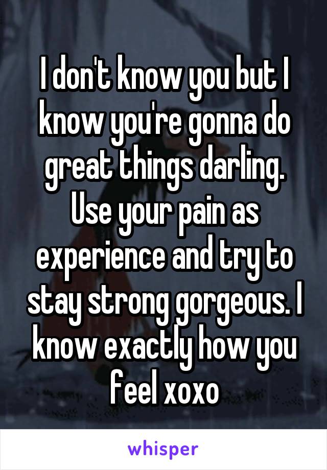 I don't know you but I know you're gonna do great things darling. Use your pain as experience and try to stay strong gorgeous. I know exactly how you feel xoxo