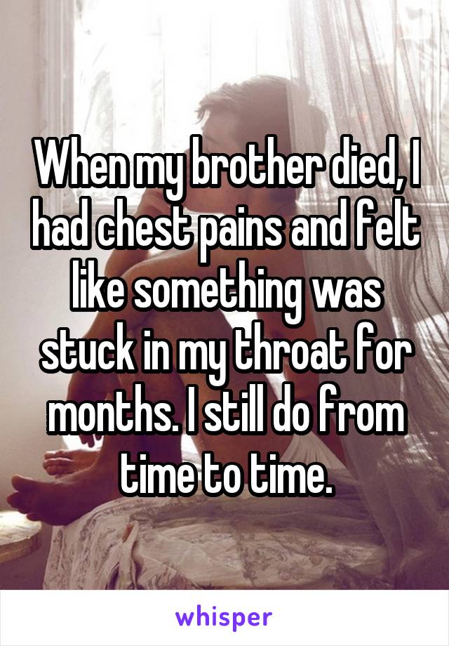 When my brother died, I had chest pains and felt like something was stuck in my throat for months. I still do from time to time.