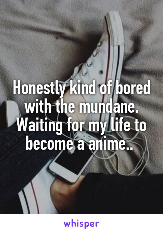 Honestly kind of bored with the mundane. Waiting for my life to become a anime.. 