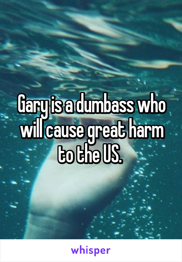 Gary is a dumbass who will cause great harm to the US. 