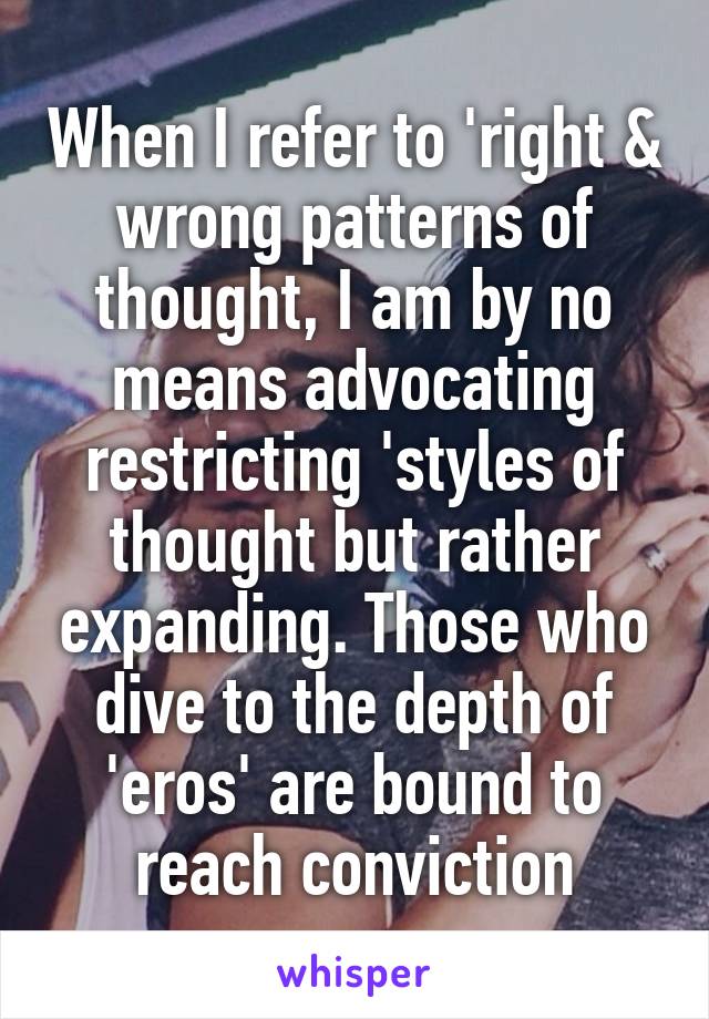 When I refer to 'right & wrong patterns of thought, I am by no means advocating restricting 'styles of thought but rather expanding. Those who dive to the depth of 'eros' are bound to reach conviction