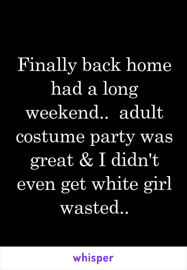 Finally back home had a long weekend..  adult costume party was great & I didn't even get white girl wasted..