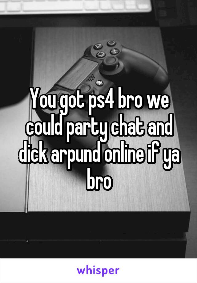 You got ps4 bro we could party chat and dick arpund online if ya bro