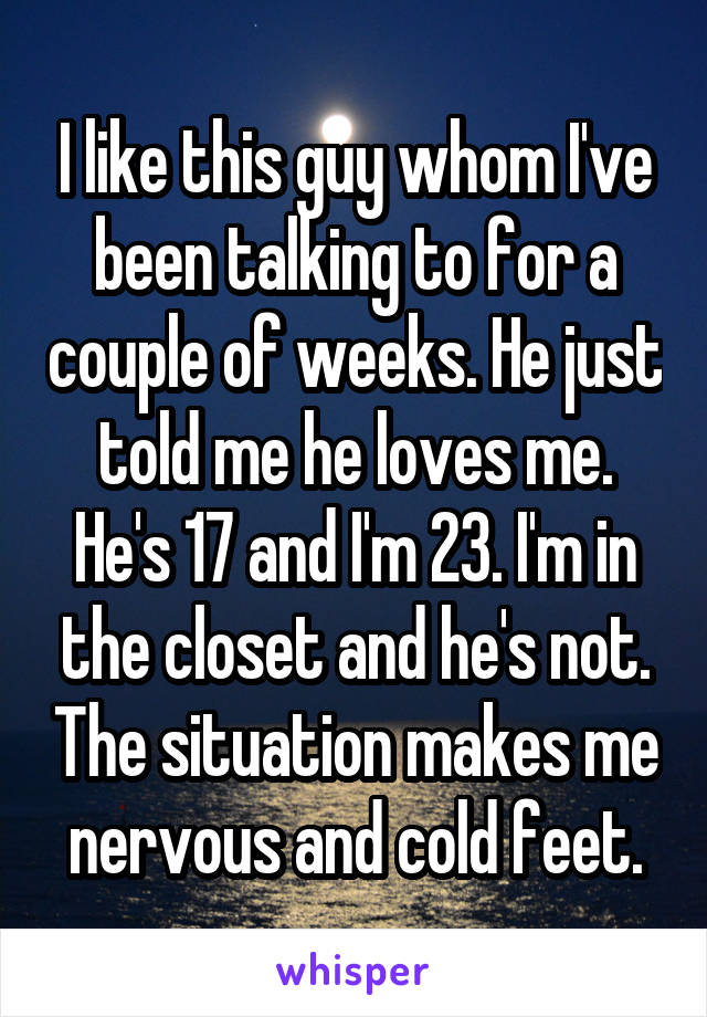 I like this guy whom I've been talking to for a couple of weeks. He just told me he loves me. He's 17 and I'm 23. I'm in the closet and he's not. The situation makes me nervous and cold feet.