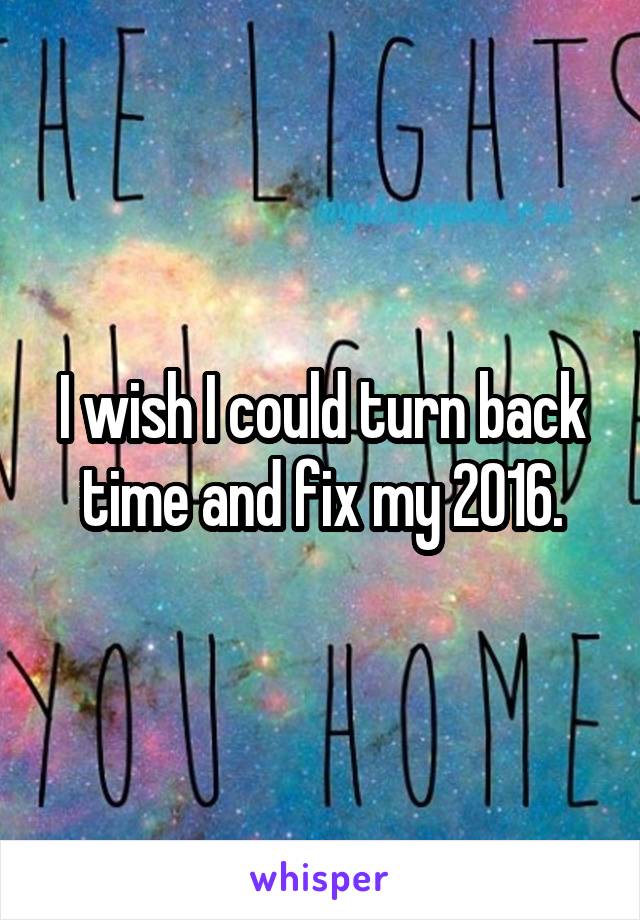 I wish I could turn back time and fix my 2016.