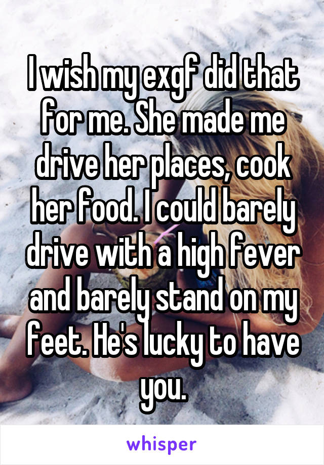 I wish my exgf did that for me. She made me drive her places, cook her food. I could barely drive with a high fever and barely stand on my feet. He's lucky to have you.