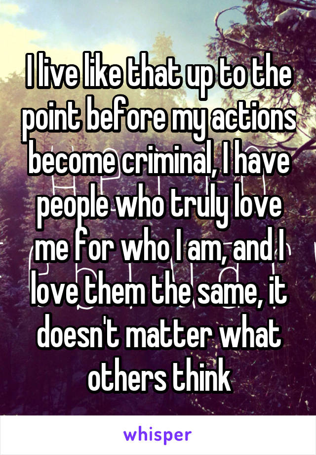I live like that up to the point before my actions become criminal, I have people who truly love me for who I am, and I love them the same, it doesn't matter what others think