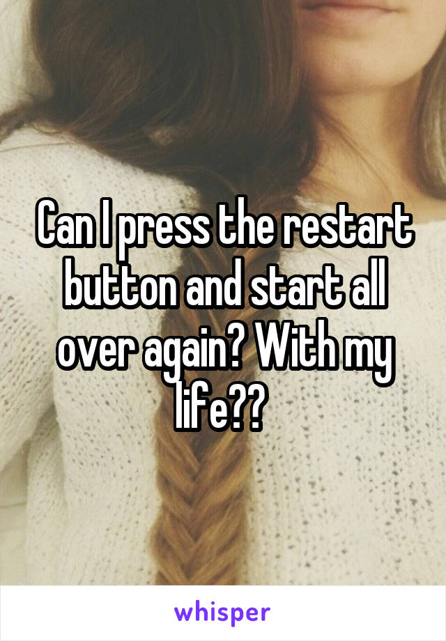 Can I press the restart button and start all over again? With my life?? 