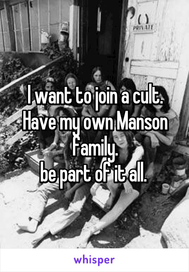 I want to join a cult. Have my own Manson family.
be part of it all. 