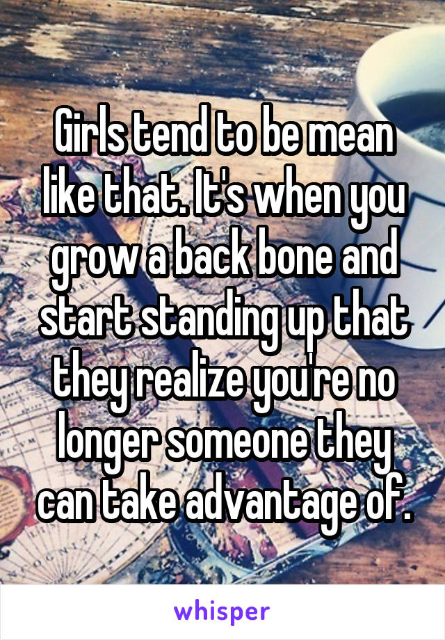 Girls tend to be mean like that. It's when you grow a back bone and start standing up that they realize you're no longer someone they can take advantage of.