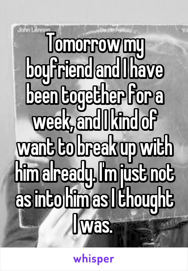 Tomorrow my boyfriend and I have been together for a week, and I kind of want to break up with him already. I'm just not as into him as I thought I was. 