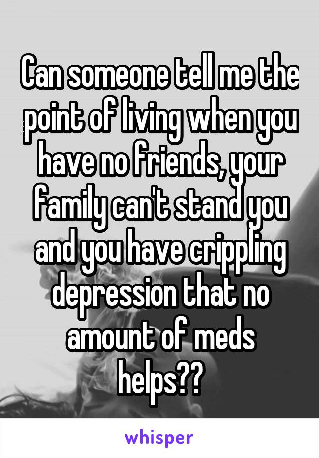 Can someone tell me the point of living when you have no friends, your family can't stand you and you have crippling depression that no amount of meds helps??